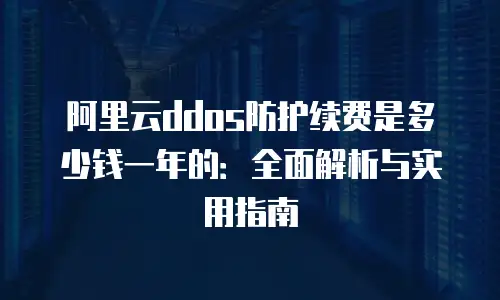 阿里云ddos防护续费是多少钱一年的：全面解析与实用指南