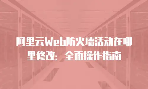 阿里云Web防火墙活动在哪里修改：全面操作指南