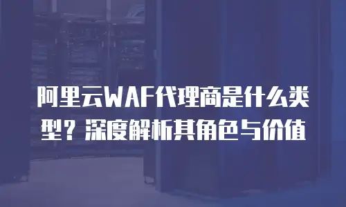 阿里云WAF代理商是什么类型？深度解析其角色与价值