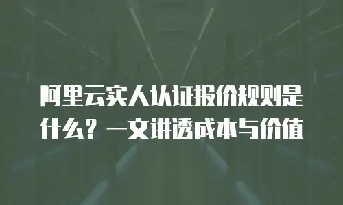 阿里云实人认证报价规则是什么？一文讲透成本与价值