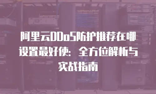 阿里云DDoS防护推荐在哪设置最好使：全方位解析与实战指南