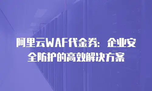阿里云WAF代金券：企业安全防护的高效解决方案