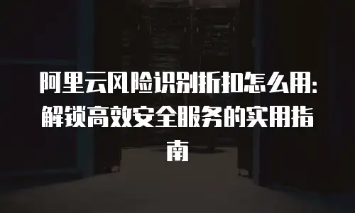 阿里云风险识别折扣怎么用：解锁高效安全服务的实用指南