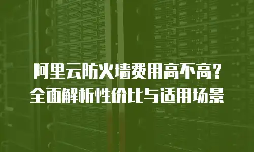 阿里云防火墙费用高不高？全面解析性价比与适用场景