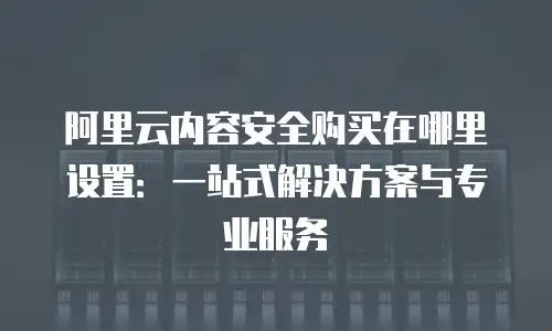阿里云内容安全购买在哪里设置：一站式解决方案与专业服务