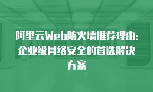 阿里云Web防火墙推荐理由：企业级网络安全的首选解决方案