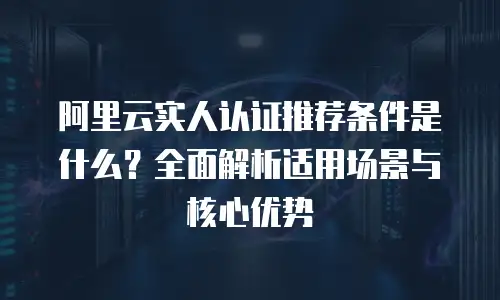 阿里云实人认证推荐条件是什么？全面解析适用场景与核心优势