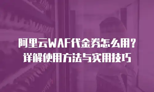 阿里云WAF代金券怎么用？详解使用方法与实用技巧