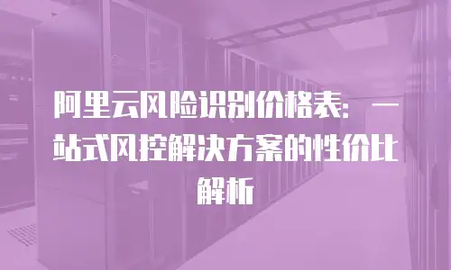阿里云风险识别价格表：一站式风控解决方案的性价比解析