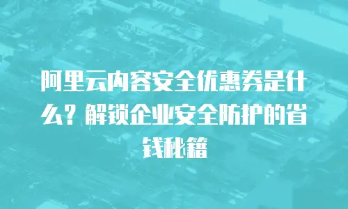 阿里云内容安全优惠券是什么？解锁企业安全防护的省钱秘籍