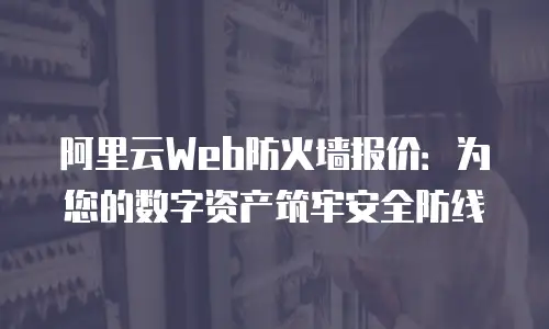 阿里云Web防火墙报价：为您的数字资产筑牢安全防线