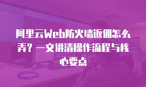 阿里云Web防火墙返佣怎么弄？一文讲清操作流程与核心要点