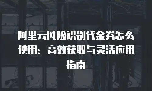 阿里云风险识别代金券怎么使用：高效获取与灵活应用指南