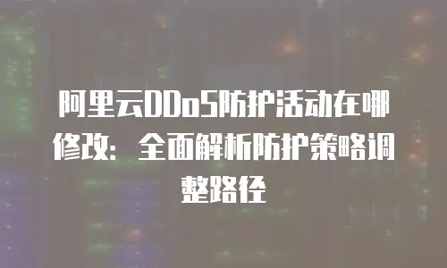 阿里云DDoS防护活动在哪修改：全面解析防护策略调整路径