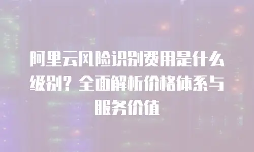 阿里云风险识别费用是什么级别？全面解析价格体系与服务价值