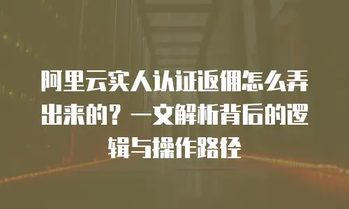 阿里云实人认证返佣怎么弄出来的？一文解析背后的逻辑与操作路径