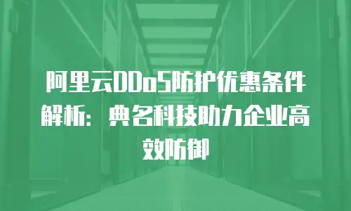 阿里云DDoS防护优惠条件解析：典名科技助力企业高效防御