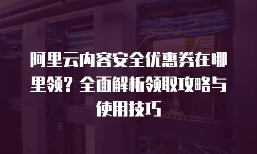 阿里云内容安全优惠券在哪里领？全面解析领取攻略与使用技巧