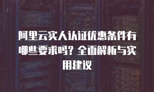 阿里云实人认证优惠条件有哪些要求吗？全面解析与实用建议