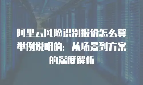 阿里云风险识别报价怎么算举例说明的：从场景到方案的深度解析