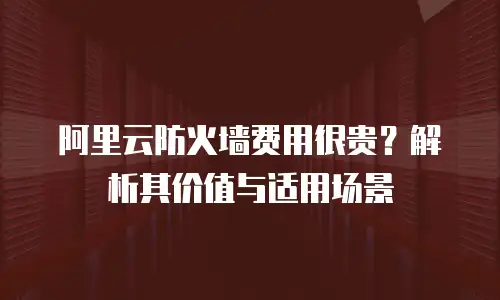 阿里云防火墙费用很贵？解析其价值与适用场景