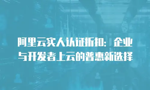 阿里云实人认证折扣：企业与开发者上云的普惠新选择