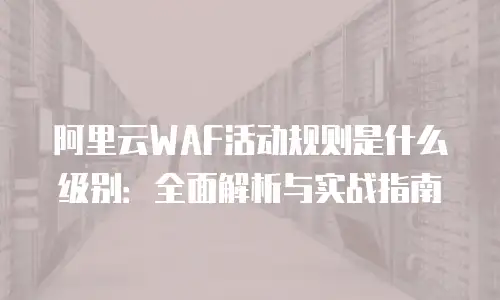 阿里云WAF活动规则是什么级别：全面解析与实战指南