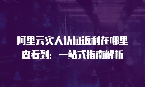 阿里云实人认证返利在哪里查看到：一站式指南解析