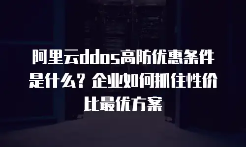 阿里云ddos高防优惠条件是什么？企业如何抓住性价比最优方案