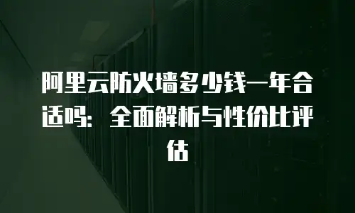 阿里云防火墙多少钱一年合适吗：全面解析与性价比评估