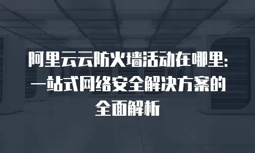 阿里云云防火墙活动在哪里：一站式网络安全解决方案的全面解析
