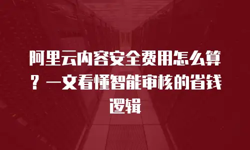 阿里云内容安全费用怎么算？一文看懂智能审核的省钱逻辑