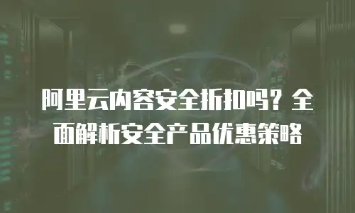 阿里云内容安全折扣吗？全面解析安全产品优惠策略