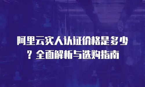 阿里云实人认证价格是多少？全面解析与选购指南
