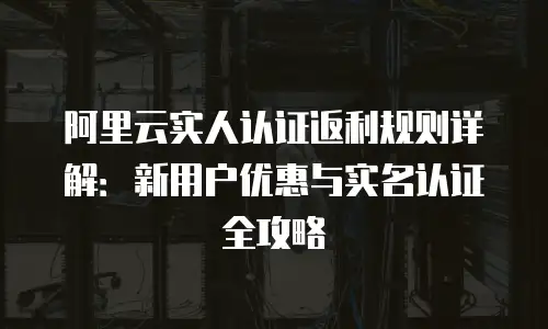 阿里云实人认证返利规则详解：新用户优惠与实名认证全攻略
