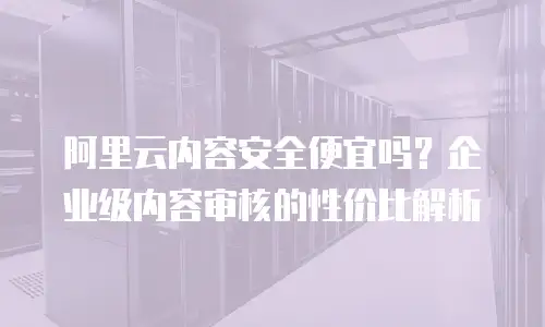 阿里云内容安全便宜吗？企业级内容审核的性价比解析