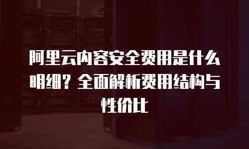 阿里云内容安全费用是什么明细？全面解析费用结构与性价比