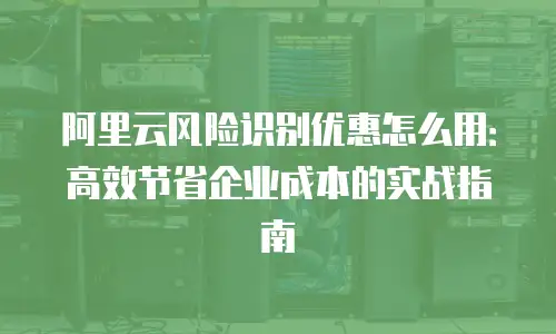 阿里云风险识别优惠怎么用：高效节省企业成本的实战指南