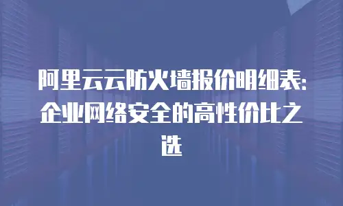 阿里云云防火墙报价明细表：企业网络安全的高性价比之选