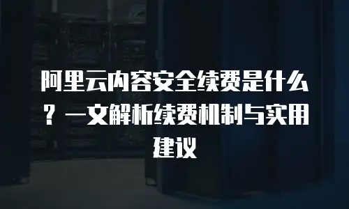 阿里云内容安全续费是什么？一文解析续费机制与实用建议