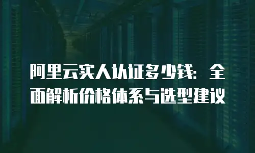 阿里云实人认证多少钱：全面解析价格体系与选型建议