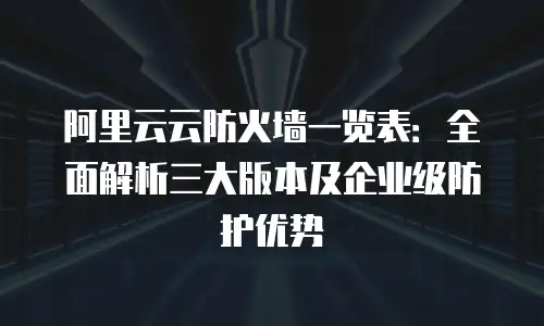 阿里云云防火墙一览表：全面解析三大版本及企业级防护优势