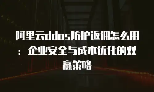 阿里云ddos防护返佣怎么用：企业安全与成本优化的双赢策略