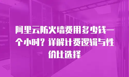 阿里云防火墙费用多少钱一个小时？详解计费逻辑与性价比选择