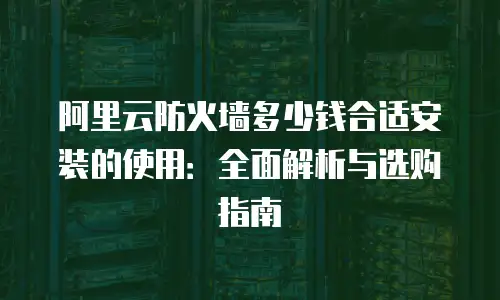 阿里云防火墙多少钱合适安装的使用：全面解析与选购指南