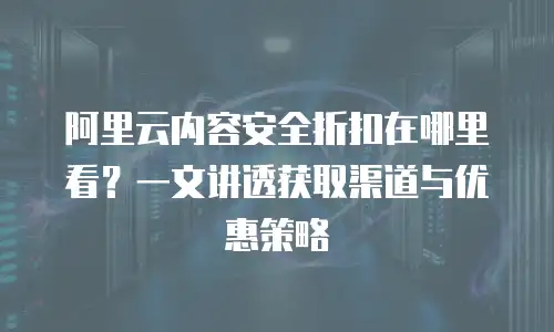 阿里云内容安全折扣在哪里看？一文讲透获取渠道与优惠策略