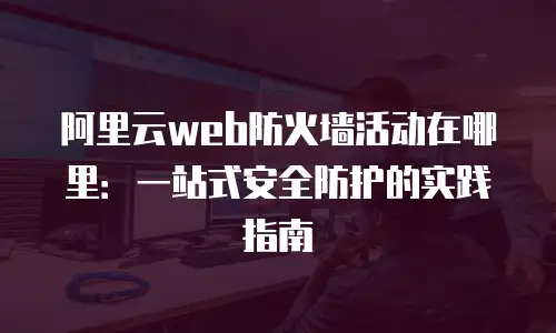 阿里云web防火墙活动在哪里：一站式安全防护的实践指南