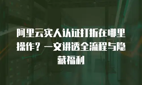 阿里云实人认证打折在哪里操作？一文讲透全流程与隐藏福利