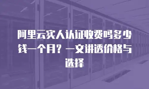 阿里云实人认证收费吗多少钱一个月？一文讲透价格与选择