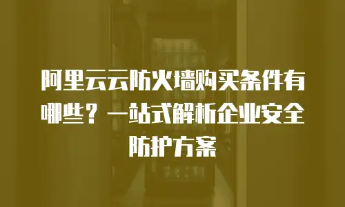 阿里云云防火墙购买条件有哪些？一站式解析企业安全防护方案